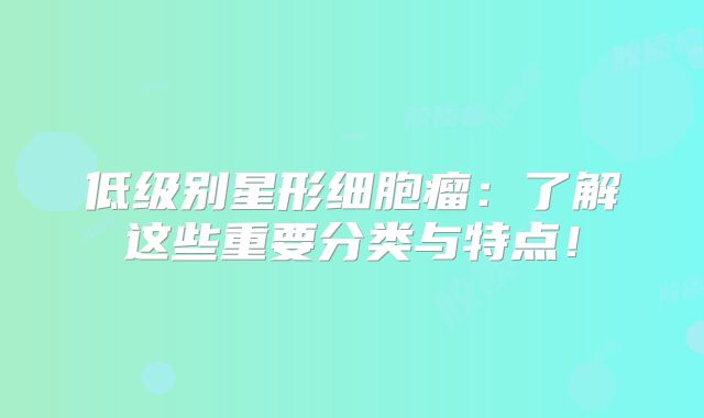 低级别星形细胞瘤：了解这些重要分类与特点！
