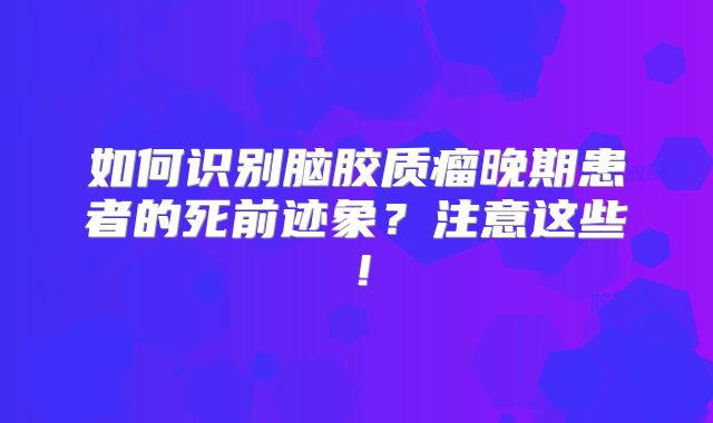 如何识别脑胶质瘤晚期患者的死前迹象？注意这些！