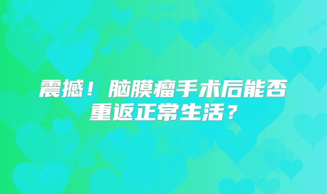 震撼！脑膜瘤手术后能否重返正常生活？