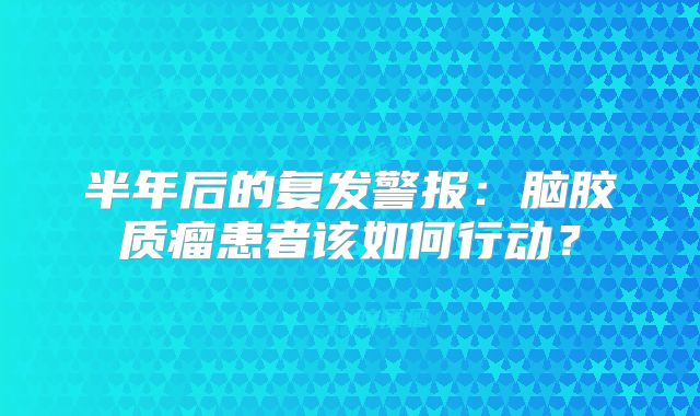 半年后的复发警报：脑胶质瘤患者该如何行动？