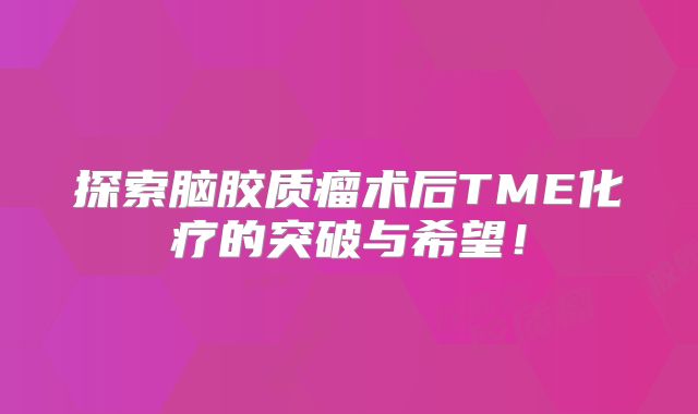 探索脑胶质瘤术后TME化疗的突破与希望！