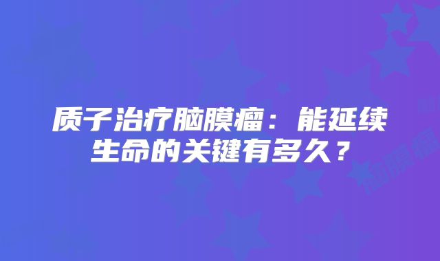质子治疗脑膜瘤：能延续生命的关键有多久？