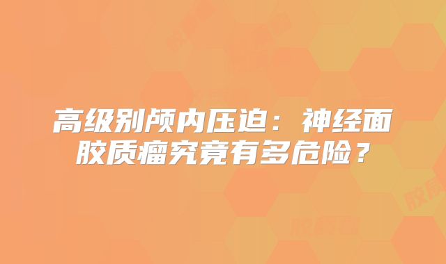 高级别颅内压迫：神经面胶质瘤究竟有多危险？
