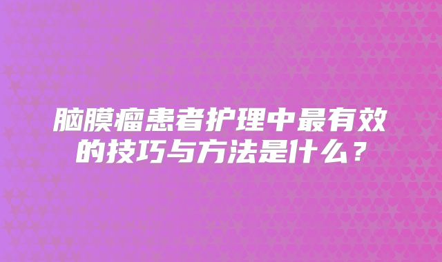 脑膜瘤患者护理中最有效的技巧与方法是什么？