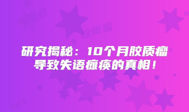 研究揭秘：10个月胶质瘤导致失语瘫痪的真相！