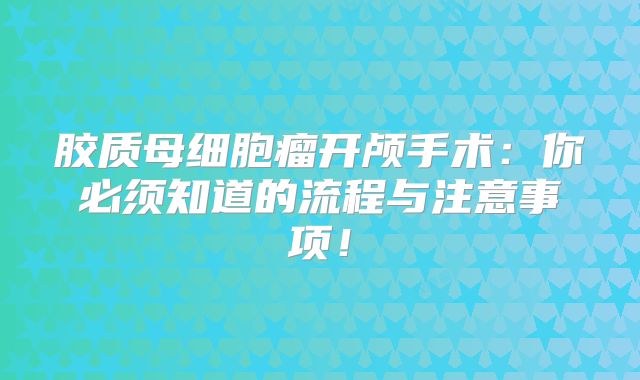 胶质母细胞瘤开颅手术：你必须知道的流程与注意事项！