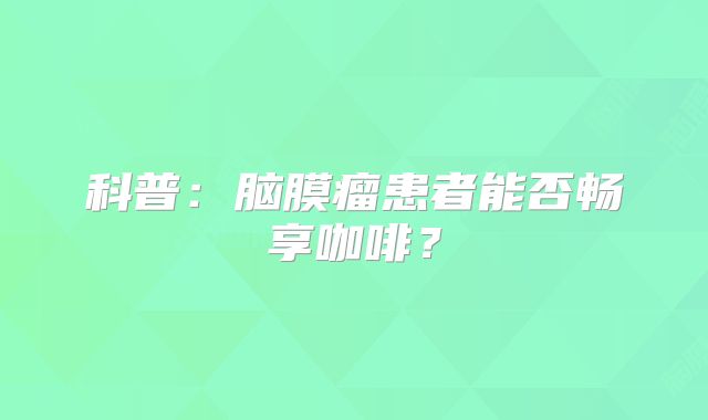科普：脑膜瘤患者能否畅享咖啡？