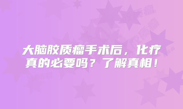 大脑胶质瘤手术后，化疗真的必要吗？了解真相！