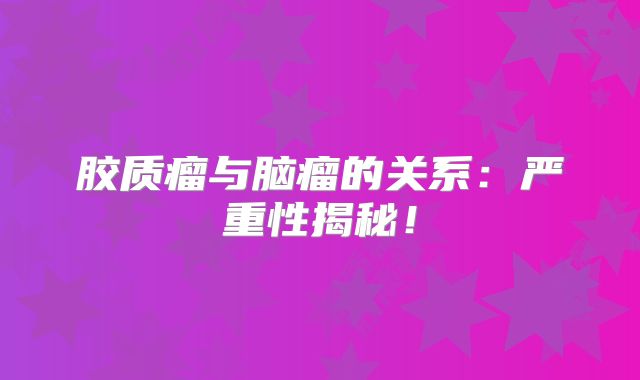 胶质瘤与脑瘤的关系：严重性揭秘！