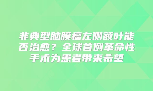 非典型脑膜瘤左侧额叶能否治愈？全球首例革命性手术为患者带来希望