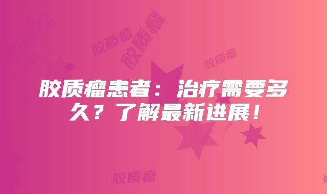 胶质瘤患者：治疗需要多久？了解最新进展！