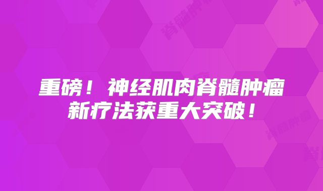 重磅！神经肌肉脊髓肿瘤新疗法获重大突破！