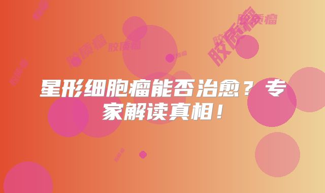 星形细胞瘤能否治愈？专家解读真相！