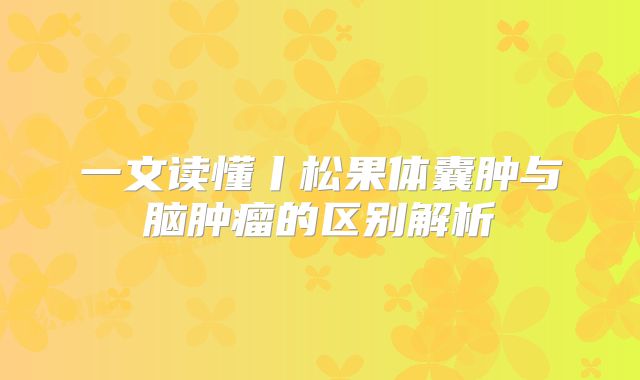 一文读懂丨松果体囊肿与脑肿瘤的区别解析