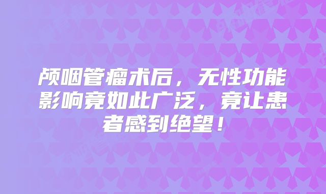颅咽管瘤术后，无性功能影响竟如此广泛，竟让患者感到绝望！
