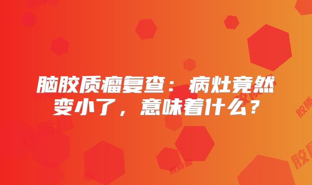 脑胶质瘤复查：病灶竟然变小了，意味着什么？