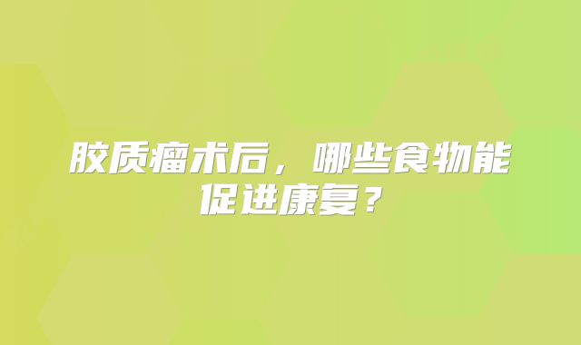 胶质瘤术后，哪些食物能促进康复？