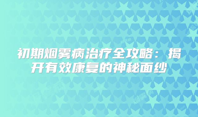 初期烟雾病治疗全攻略：揭开有效康复的神秘面纱
