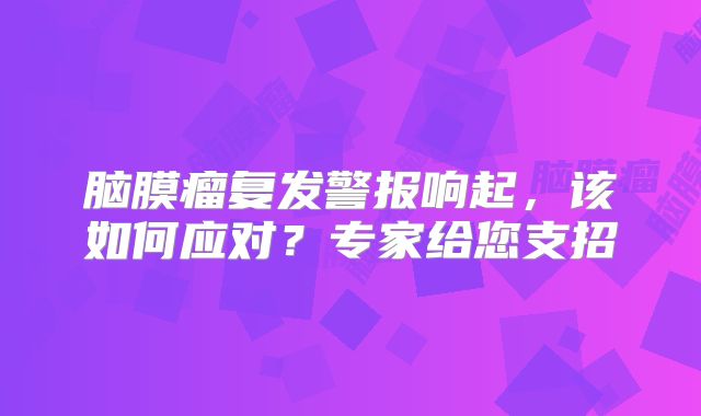 脑膜瘤复发警报响起，该如何应对？专家给您支招