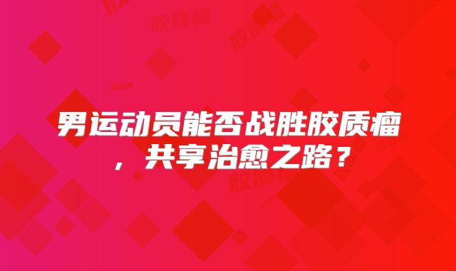 男运动员能否战胜胶质瘤，共享治愈之路？