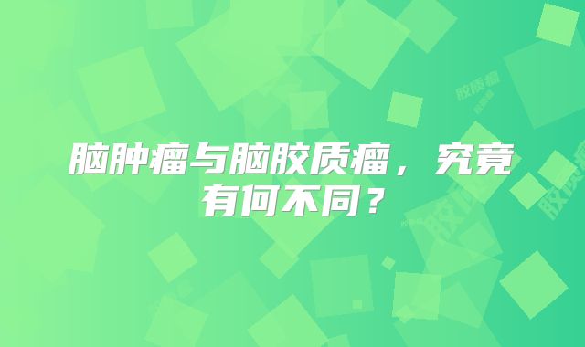 脑肿瘤与脑胶质瘤，究竟有何不同？