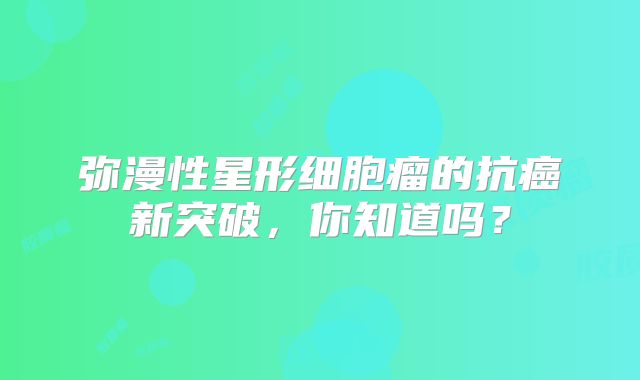 弥漫性星形细胞瘤的抗癌新突破，你知道吗？