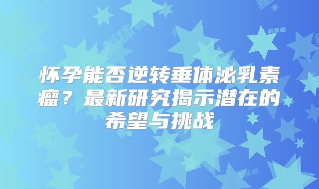 怀孕能否逆转垂体泌乳素瘤？最新研究揭示潜在的希望与挑战
