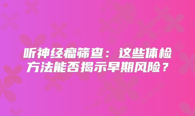 听神经瘤筛查：这些体检方法能否揭示早期风险？