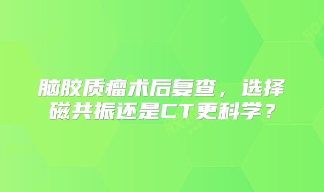 脑胶质瘤术后复查，选择磁共振还是CT更科学？