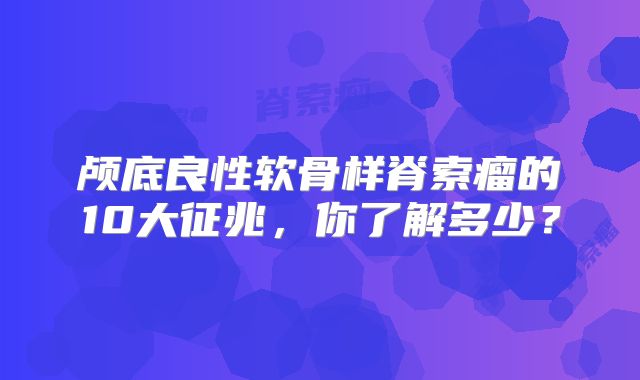 颅底良性软骨样脊索瘤的10大征兆，你了解多少？