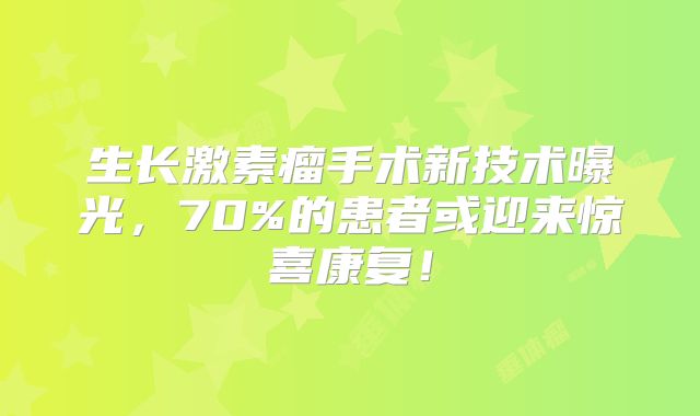 生长激素瘤手术新技术曝光，70%的患者或迎来惊喜康复！
