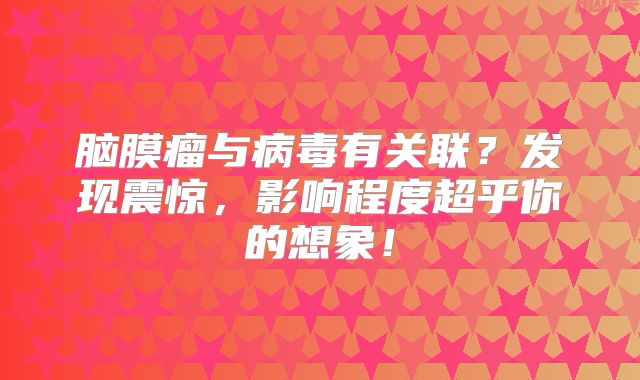 脑膜瘤与病毒有关联？发现震惊，影响程度超乎你的想象！