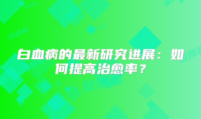 白血病的最新研究进展：如何提高治愈率？