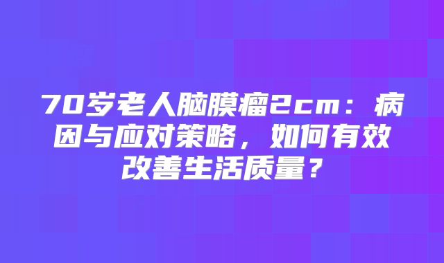 70岁老人脑膜瘤2cm：病因与应对策略，如何有效改善生活质量？