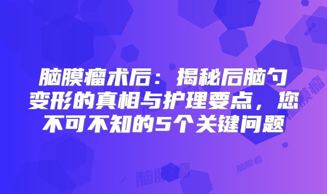 脑膜瘤术后：揭秘后脑勺变形的真相与护理要点，您不可不知的5个关键问题