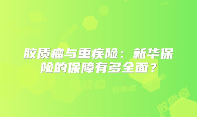 胶质瘤与重疾险：新华保险的保障有多全面？