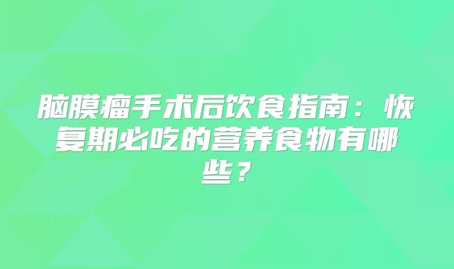 脑膜瘤手术后饮食指南：恢复期必吃的营养食物有哪些？
