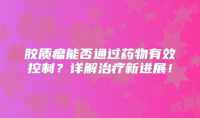 胶质瘤能否通过药物有效控制？详解治疗新进展！