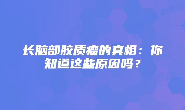 长脑部胶质瘤的真相：你知道这些原因吗？