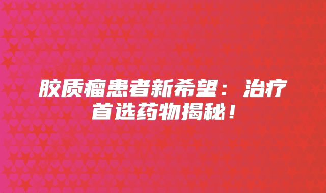 胶质瘤患者新希望：治疗首选药物揭秘！