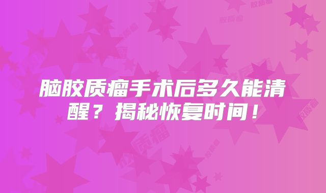 脑胶质瘤手术后多久能清醒？揭秘恢复时间！