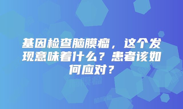 基因检查脑膜瘤，这个发现意味着什么？患者该如何应对？