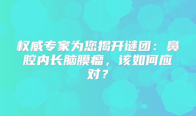 权威专家为您揭开谜团：鼻腔内长脑膜瘤，该如何应对？