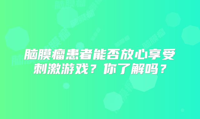 脑膜瘤患者能否放心享受刺激游戏？你了解吗？