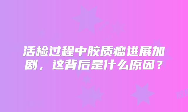 活检过程中胶质瘤进展加剧，这背后是什么原因？