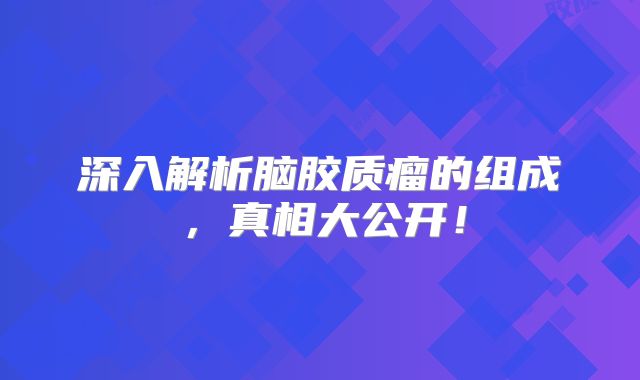 深入解析脑胶质瘤的组成，真相大公开！