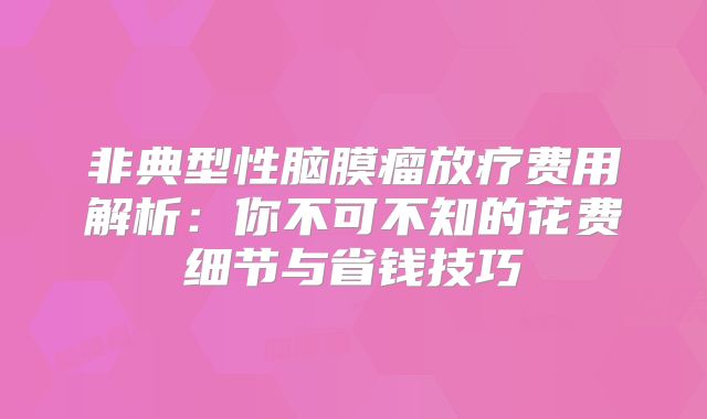 非典型性脑膜瘤放疗费用解析：你不可不知的花费细节与省钱技巧