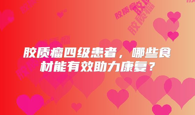 胶质瘤四级患者，哪些食材能有效助力康复？