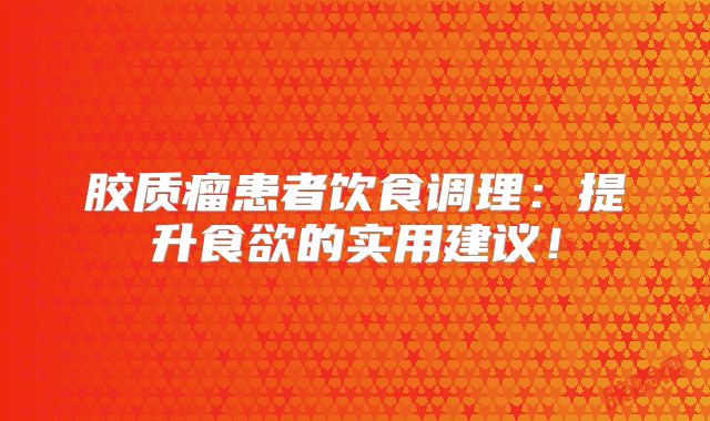 胶质瘤患者饮食调理：提升食欲的实用建议！