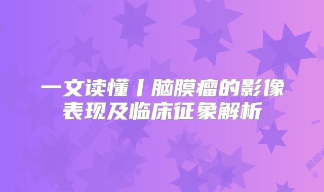 一文读懂丨脑膜瘤的影像表现及临床征象解析